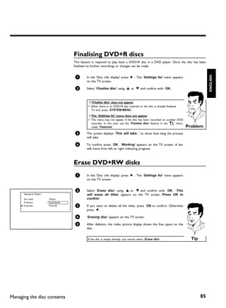 Finalising DVD+R discs
                                            This feature is required to play back a DVD+R disc in a DVD player. Once the disc has been
                                            finalised no further recordings or changes can be made.




                                                                                                                                               ENGLISH
                                            1       In the 'Disc info display' press C . The 'Settings for' menu appears
                                                    on the TV screen.

                                            2       Select 'Finalise disc' using A or B and confirm with OK .



                                                     a 'Finalise disc' does not appear
                                                     b Either there is no DVD+R disc inserted or the disc is already finalised.
                                                       To end, press SYSTEM-MENU .

                                                     a The 'Settings for' menu does not appear
                                                     b The menu may not appear if the disc has been recorded on another DVD
                                                       recorder. In this case, use the 'Finalise disc' feature in the '  A
                                                                                                                        ' menu,
                                                       under 'Features'.                                                          Problem
                                            3       The screen displays 'This will take...' to show how long the process
                                                    will take.

                                            4       To confirm press OK . 'Working' appears on the TV screen. A bar
                                                    will move from left to right indicating progress.



                                            Erase DVD+RW disks
                                            1       In the 'Disc info display' press C . The 'Settings for' menu appears
                                                    on the TV screen.


                                            2       Select 'Erase disc' using A or B and confirm with OK . 'This
      Settings for Philips1                         will erase all titles' appears on the TV screen. Press OK to
      Disc name               Philips1              confirm'.
      Protection              Unprotected
      Erase disc              Press OK      3       If you want to delete all the titles, press OK to confirm. Otherwise
                                                    press D .

                                            4       'Erasing disc' appears on the TV screen.

                                            5       After deletion, the index picture display shows the free space on the
                                                    disc.


                                                     If the disc is empty already, you cannot select 'Erase disc'.                  Tip




Managing the disc contents                                                                                                                85
 