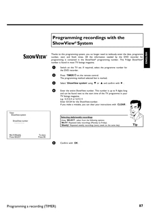 Programming recordings with the
                                   ShowView® System




                                                                                                                                 ENGLISH
                                  Thanks to this programming system, you no longer need to tediously enter the date, programme
                                  number, start and finish times. All the information needed by the DVD recorder for
                                  programming is contained in the ShowView® programming number. This 9-digit ShowView®
                                  number is found in most TV listings magazine.

                                   1       Switch on the TV set. If required, select the programme number for
                                           the DVD recorder.

                                   2       Press TIMER s on the remote control.
                                           The programming method selected last is marked.

                                   3       Select 'ShowView system' using B or A and confirm with C .


                                   4       Enter the entire ShowView number. This number is up to 9 digits long
                                           and can be found next to the start time of the TV programme in your
                                           TV listings magazine.
                                           e.g.: 5-312-4 or 5,312 4
                                           Enter 53124 for the ShowView-number.
                                           If you make a mistake, you can clear your instructions with CLEAR .


 Timer
   ShowView system
                                           Selecting daily/weekly recordings
    ShowView number                        Using SELECT , select from the following options:
      ---------                            'Mo-Fr': Repeated daily recordings (Monday to Friday).
                                           'Weekly': Repeated weekly recordings (every week on the same day).      Tip


 Mo-Fr/Weekly          To store
 Press SELECT         Press OK


                                   5       Confirm with OK .




Programming a recording (TIMER)                                                                                           87
 