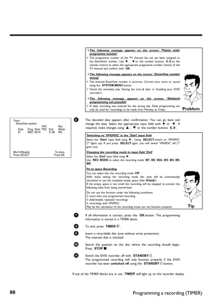 a The following message appears on the screen: 'Please enter
                                                        programme number'
                                                      b The programme number of the TV channel has not yet been assigned to
                                                        the ShowView number. Use C , D or the number buttons 0..9 on the
                                                        remote control to select the appropriate programme number (name) of the
                                                        TV channel and confirm with OK .

                                                      a The following message appears on the screen: 'ShowView number
                                                        wrong'
                                                      b The entered ShowView number is incorrect. Correct your entry or cancel
                                                        using the SYSTEM-MENU button.
                                                      b Check the time/date (see 'Setting the time & date' in 'Installing your DVD
                                                        recorder').

                                                      a The following message appears on the screen: 'Weekend
                                                        programming not possible'
                                                      b A daily recording was entered for the wrong day. Daily programming can
                                                        only be used for recordings to be made from Monday to Friday.                  Problem

 Timer                                       6       The decoded data appears after confirmation. You can go back and
   ShowView system                                   change the data. Select the appropriate input field with C or D . If
                        VPS         Rec              required, make changes using A , B or the number buttons 0..9 .
     Date   Prog. Start PDC End     Mode
     01     BBC1 20:15      21:30   M2
                                                      'Switching on 'VPS/PDC' in the 'Start' input field
                                                      Select the 'Start' input field using C . Using SELECT switch on 'VPS/PDC'
                                                      ('*' lights up). If you press SELECT again, you will switch 'VPS/PDC' off ('*'
                                                      goes out).
 Mo-Fr/Weekly                    To store             Changing the recording mode in input field 'End'
 Press SELECT                   Press OK              Select the 'End' input field using C .
                                                      Use REC MODE to select the recording mode 'M1, M2, M2x, M3, M4, M6,
                                                      M8'.
                                                      Fit to space Recording
                                                      You can select also the recording mode 'FR' .
                                                      With these setting the recording mode (bit rate) will be automatically
                                                      calculated to use the complete empty space (title 'Empty').
                                                      If the empty space is too small the recording will be stopped to prevent the
                                                      following titles from being overwritten.
                                                      Do not use this function under the following conditions:
                                                      •) more then one programmed recording
                                                      •) daily/weekly repeated recordings
                                                      •) recordings with VPS/PDC
                                                      May be the calculation of the recording mode can not function properly.            Tip

                                             7       If all information is correct, press the OK button. The programming
                                                     information is stored in a TIMER block.

                                             8       To end, press TIMER s .

                                             9       Insert a recordable disc (one without write protection).
                                                     The inserted disk is checked.

                                             0       Search the position on the disc where the recording should begin.
                                                     Press STOP h .

                                             A       Switch the DVD recorder off with STANDBY m .
                                                     The programmed recording will only function properly if the DVD
                                                     recorder has been switched off using the STANDBY m button.


                                            If any of the TIMER blocks are in use, 'TIMER' will light up on the recorder display.




88                                                                                          Programming a recording (TIMER)
 