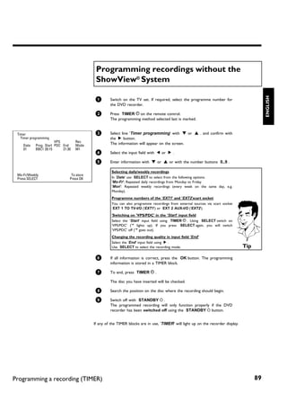 Programming recordings without the
                                            ShowView® System




                                                                                                                                              ENGLISH
                                            1       Switch on the TV set. If required, select the programme number for
                                                    the DVD recorder.

                                            2       Press TIMER s on the remote control.
                                                    The programming method selected last is marked.


 Timer                                      3       Select line 'Timer programming' with B or A . and confirm with
   Timer programming                                the C button.
                       VPS         Rec              The information will appear on the screen.
    Date   Prog. Start PDC End     Mode
    01     BBC1 20:15      21:30   M1
                                            4       Select the input field with D or C .

                                            5       Enter information with B or A or with the number buttons 0..9 .

                                                     Selecting daily/weekly recordings
 Mo-Fr/Weekly                   To store
 Press SELECT                  Press OK              In 'Date' use SELECT to select from the following options:
                                                     'Mo-Fr': Repeated daily recordings from Monday to Friday
                                                     'Mon': Repeated weekly recordings (every week on the same day, e.g.
                                                     Monday).
                                                     Programme numbers of the 'EXT1' and 'EXT2'scart socket
                                                     You can also programme recordings from external sources via scart socket
                                                     EXT 1 TO TV-I/O ('EXT1') or EXT 2 AUX-I/O ('EXT2').
                                                     'Switching on 'VPS/PDC' in the 'Start' input field
                                                     Select the 'Start' input field using TIMER s . Using SELECT switch on
                                                     'VPS/PDC' ('*' lights up). If you press SELECT again, you will switch
                                                     'VPS/PDC' off ('*' goes out).
                                                     Changing the recording quality in input field 'End'
                                                     Select the 'End' input field using C .
                                                     Use SELECT to select the recording mode.                                      Tip

                                            6       If all information is correct, press the OK button. The programming
                                                    information is stored in a TIMER block.

                                            7       To end, press TIMER s .

                                                    The disc you have inserted will be checked.

                                            8       Search the position on the disc where the recording should begin.

                                            9       Switch off with STANDBY m .
                                                    The programmed recording will only function properly if the DVD
                                                    recorder has been switched off using the STANDBY m button.


                                           If any of the TIMER blocks are in use, 'TIMER' will light up on the recorder display.




Programming a recording (TIMER)                                                                                                          89
 
