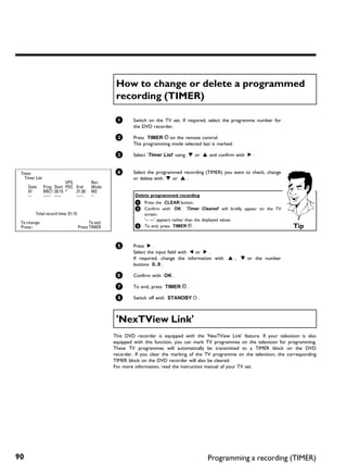 How to change or delete a programmed
                                                     recording (TIMER)

                                                    1       Switch on the TV set. If required, select the programme number for
                                                            the DVD recorder.

                                                    2       Press TIMER s on the remote control.
                                                            The programming mode selected last is marked.

                                                    3       Select 'Timer List' using B or A and confirm with C .


 Timer                                              4       Select the programmed recording (TIMER) you want to check, change
   Timer List                                               or delete with B or A .
                            VPS            Rec
     Date       Prog. Start PDC End        Mode
     01         BBC1 20:15 *    21:30      M2
     --         ----- --:--     --:--      --                Delete programmed recording
                                                             1 Press the CLEAR button.
                                                             2 Confirm with      OK . 'Timer Cleared' will briefly appear on the TV
         Total record time: 01:15                              screen.
                                                               '-- ---' appears rather than the displayed values
 To change                                To exit
 Press ›                            Press TIMER              3 To end, press TIMER s .                                                Tip

                                                    5       Press C .
                                                            Select the input field with D or C .
                                                            If required, change the information with A , B or the number
                                                            buttons 0..9 .

                                                    6       Confirm with OK .

                                                    7       To end, press TIMER s .

                                                    8       Switch off with STANDBY m .



                                                     'NexTView Link'
                                                    This DVD recorder is equipped with the 'NexTView Link' feature. If your television is also
                                                    equipped with this function, you can mark TV programmes on the television for programming.
                                                    These TV programmes will automatically be transmitted to a TIMER block on the DVD
                                                    recorder. If you clear the marking of the TV programme on the television, the corresponding
                                                    TIMER block on the DVD recorder will also be cleared.
                                                    For more information, read the instruction manual of your TV set.




90                                                                                             Programming a recording (TIMER)
 