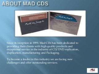 Since its inception in 1999, Mad CDs has been dedicated to
providing their clients with high quality products and
exceptional service in the industry of CD/DVD replication,
duplication, manufacturing and Packaging.
To become a leader in this industry we are facing new
challenges and offer outstanding services.
 