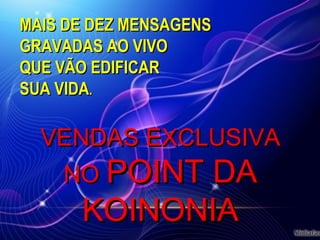 MAIS DE DEZ MENSAGENSMAIS DE DEZ MENSAGENS
GRAVADAS AO VIVOGRAVADAS AO VIVO
QUE VÃO EDIFICARQUE VÃO EDIFICAR
SUA VIDASUA VIDA..
VENDAS EXCLUSIVAVENDAS EXCLUSIVA
NONO POINT DAPOINT DA
KOINONIAKOINONIA
 