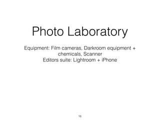 Photo Laboratory
Equipment: Film cameras, Darkroom equipment +
chemicals, Scanner
Editors suite: Lightroom + iPhone
16
 