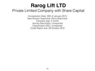 Rarog Lift LTD
Private Limited Company with Share Capital
Incorporation Date: 29th of January 2015
New Director Appointed: Denis Skachidub
Company Age: 5 month
Activity Description: Unreported
Classi?cation (SIC): Unreported
Credit Report due: 29 October 2016
23
 