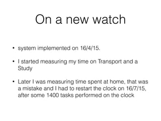 On a new watch
? system implemented on 16/4/15.
? I started measuring my time on Transport and a
Study
? Later I was measuring time spent at home, that was
a mistake and I had to restart the clock on 16/7/15,
after some 1400 tasks performed on the clock
 
