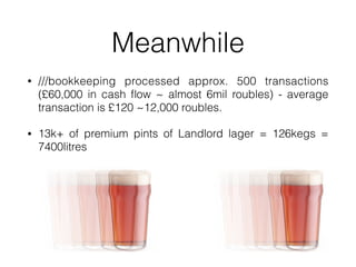 Meanwhile
? ///bookkeeping processed approx. 500 transactions
(?60,000 in cash ?ow ~ almost 6mil roubles) - average
transaction is ?120 ~12,000 roubles.
? 13k+ of premium pints of Landlord lager = 126kegs =
7400litres
 