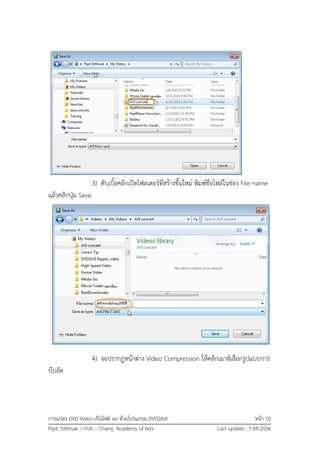 การแปลง DVD Video เป็นไฟล์ avi ด้วยโปรแกรม DVD2AVI หน้า 10
Pipit Sitthisak > Poh – Chang Academy of Arts Last update : 7-09-2556
3) ดับเบิ้ลคลิกเปิดโฟลเดอร์ที่สร้างขึ้นใหม่ พิมพ์ชื่อไฟล์ในช่อง File name
แล้วคลิกปุ่ม Save
4) จะปรากฏหน้าต่าง Video Compression ให้คลิกเมาส์เลือกรูปแบบการ
บีบอัด
 