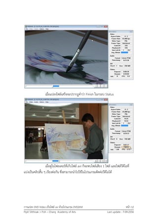 การแปลง DVD Video เป็นไฟล์ avi ด้วยโปรแกรม DVD2AVI หน้า 12
Pipit Sitthisak > Poh – Chang Academy of Arts Last update : 7-09-2556
เมื่อแปลงไฟล์เสร็จจะปรากฏคาว่า Finish ในกรอบ Status
เมื่อดูในโฟลเดอร์ที่เก็บไฟล์ avi ก็จะพบไฟล์เสียง 1 ไฟล์ และไฟล์วีดิโอที่
แบ่งเป็นคลิปสั้น ๆ เรียงต่อกัน ซึ่งสามารถนาไปใช้ในโปรแกรมตัดต่อวีดิโอได้
 