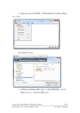 การแปลง DVD Video เป็นไฟล์ avi ด้วยโปรแกรม DVD2AVI หน้า 3
Pipit Sitthisak > Poh – Chang Academy of Arts Last update : 7-09-2556
2. ใส่แผ่น DVD Video ในไดร์ฟดีวีดี จากนั้นเปิดไฟล์ต้นฉบับ โดยคลิกเมาส์ที่เมนู
File > Open
จะปรากฏหน้าต่าง Open
3. ดับเบิ้ลคลิกเมาส์เปิดโฟลเดอร์ชื่อ VIDEO_TS เลือกไฟล์วิดีโอที่เป็น vob file
ไฟล์แรก VTS_01_1 แล้วคลิกเมาส์ที่ปุ่ม Open
 
