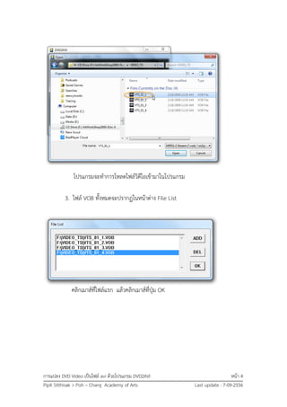 การแปลง DVD Video เป็นไฟล์ avi ด้วยโปรแกรม DVD2AVI หน้า 4
Pipit Sitthisak > Poh – Chang Academy of Arts Last update : 7-09-2556
โปรแกรมจะทาการโหลดไฟล์วิดีโอเข้ามาในโปรแกรม
3. ไฟล์ VOB ทั้งหมดจะปรากฏในหน้าต่าง File List
คลิกเมาส์ที่ไฟล์แรก แล้วคลิกเมาส์ที่ปุ่ม OK
 