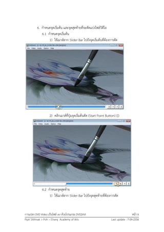 การแปลง DVD Video เป็นไฟล์ avi ด้วยโปรแกรม DVD2AVI หน้า 6
Pipit Sitthisak > Poh – Chang Academy of Arts Last update : 7-09-2556
6. กาหนดจุดเริ่มต้น และจุดสุดท้ายที่จะตัดแบ่งไฟล์วิดีโอ
6.1 กาหนดจุดเริ่มต้น
1) ใช้เมาส์ลาก Slider Bar ไปยังจุดเริ่มต้นที่ต้องการตัด
2) คลิกเมาส์ที่ปุ่มจุดเริ่มต้นตัด (Start Point Button) ([)
6.2 กาหนดจุดสุดท้าย
1) ใช้เมาส์ลาก Slider Bar ไปยังจุดสุดท้ายที่ต้องการตัด
 