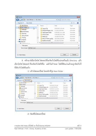 การแปลง DVD Video เป็นไฟล์ avi ด้วยโปรแกรม DVD2AVI หน้า 9
Pipit Sitthisak > Poh – Chang Academy of Arts Last update : 7-09-2556
8. คลิกเมาส์เลือกไดร์ฟ โฟลเดอร์ที่จะจัดเก็บไฟล์ที่แปลงเสร็จแล้ว Directory แล้ว
เลือกไดร์ฟ โฟลเดอร์ ที่จะจัดเก็บไฟล์วิดีโอ แต่ถ้าไม่กาหนด ไฟล์ที่ตัดแบ่งแล้วจะถูกจัดเก็บไว้
ที่เดียวกับไฟล์ต้นฉบับ
1) สร้างโฟลเดอร์ใหม่ โดยคลิกที่ปุ่ม New folder
2) พิมพ์ชื่อโฟลเดอร์ใหม่
 