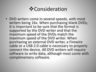 Consideration
• DVD writers come in several speeds, with most
writers being 16x. When purchasing blank DVDs,
it is important to be sure that the format is
supported by the DVD writer and that the
maximum speed of the DVDs match the
maximum speed of the DVD writer. When
purchasing an external DVD writer, a Firewire
cable or a USB 2.0 cable is necessary to properly
connect the device. All DVD writers will require
software to write data, although most come with
complimentary software.
 