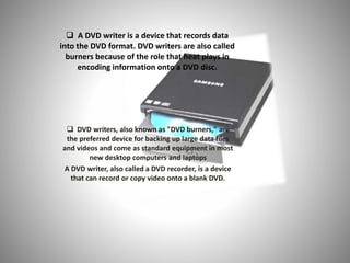  A DVD writer is a device that records data
into the DVD format. DVD writers are also called
burners because of the role that heat plays in
encoding information onto a DVD disc.
 DVD writers, also known as "DVD burners," are
the preferred device for backing up large data files
and videos and come as standard equipment in most
new desktop computers and laptops
A DVD writer, also called a DVD recorder, is a device
that can record or copy video onto a blank DVD.
 