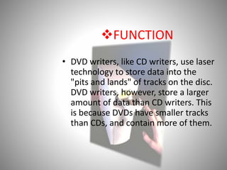 FUNCTION
• DVD writers, like CD writers, use laser
technology to store data into the
"pits and lands" of tracks on the disc.
DVD writers, however, store a larger
amount of data than CD writers. This
is because DVDs have smaller tracks
than CDs, and contain more of them.
 
