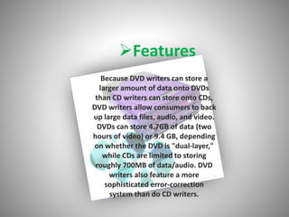 Features
Because DVD writers can store a
larger amount of data onto DVDs
than CD writers can store onto CDs,
DVD writers allow consumers to back
up large data files, audio, and video.
DVDs can store 4.7GB of data (two
hours of video) or 9.4 GB, depending
on whether the DVD is "dual-layer,"
while CDs are limited to storing
roughly 700MB of data/audio. DVD
writers also feature a more
sophisticated error-correction
system than do CD writers.
 