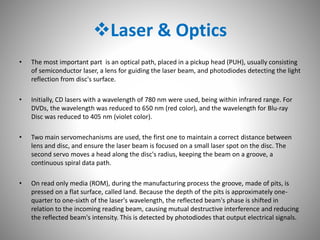 Laser & Optics
• The most important part is an optical path, placed in a pickup head (PUH), usually consisting
of semiconductor laser, a lens for guiding the laser beam, and photodiodes detecting the light
reflection from disc's surface.
• Initially, CD lasers with a wavelength of 780 nm were used, being within infrared range. For
DVDs, the wavelength was reduced to 650 nm (red color), and the wavelength for Blu-ray
Disc was reduced to 405 nm (violet color).
• Two main servomechanisms are used, the first one to maintain a correct distance between
lens and disc, and ensure the laser beam is focused on a small laser spot on the disc. The
second servo moves a head along the disc's radius, keeping the beam on a groove, a
continuous spiral data path.
• On read only media (ROM), during the manufacturing process the groove, made of pits, is
pressed on a flat surface, called land. Because the depth of the pits is approximately one-
quarter to one-sixth of the laser's wavelength, the reflected beam's phase is shifted in
relation to the incoming reading beam, causing mutual destructive interference and reducing
the reflected beam's intensity. This is detected by photodiodes that output electrical signals.
 