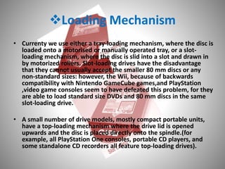 Loading Mechanism
• Currenty we use either a tray-loading mechanism, where the disc is
loaded onto a motorised or manually operated tray, or a slot-
loading mechanism, where the disc is slid into a slot and drawn in
by motorized rollers. Slot-loading drives have the disadvantage
that they cannot usually accept the smaller 80 mm discs or any
non-standard sizes: however, the Wii, because of backwards
compatibility with Nintendo GameCube games,and PlayStation
,video game consoles seem to have defeated this problem, for they
are able to load standard size DVDs and 80 mm discs in the same
slot-loading drive.
• A small number of drive models, mostly compact portable units,
have a top-loading mechanism where the drive lid is opened
upwards and the disc is placed directly onto the spindle.(for
example, all PlayStation One consoles, portable CD players, and
some standalone CD recorders all feature top-loading drives).
 
