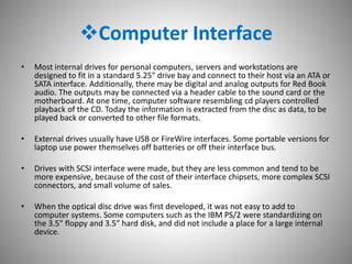 Computer Interface
• Most internal drives for personal computers, servers and workstations are
designed to fit in a standard 5.25" drive bay and connect to their host via an ATA or
SATA interface. Additionally, there may be digital and analog outputs for Red Book
audio. The outputs may be connected via a header cable to the sound card or the
motherboard. At one time, computer software resembling cd players controlled
playback of the CD. Today the information is extracted from the disc as data, to be
played back or converted to other file formats.
• External drives usually have USB or FireWire interfaces. Some portable versions for
laptop use power themselves off batteries or off their interface bus.
• Drives with SCSI interface were made, but they are less common and tend to be
more expensive, because of the cost of their interface chipsets, more complex SCSI
connectors, and small volume of sales.
• When the optical disc drive was first developed, it was not easy to add to
computer systems. Some computers such as the IBM PS/2 were standardizing on
the 3.5" floppy and 3.5" hard disk, and did not include a place for a large internal
device.
 