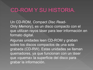 Un CD-ROM, Compact Disc Read-
Only Memory), es un disco compacto con el
que utilizan rayos láser para leer información en
formato digital.
Algunas unidades leen CD-ROM y graban
sobre los discos compactos de una sola
grabada (CD-RW). Estas unidades se llaman
quemadores, ya que funcionan con un láser
que «quema» la superficie del disco para
grabar la información.
 