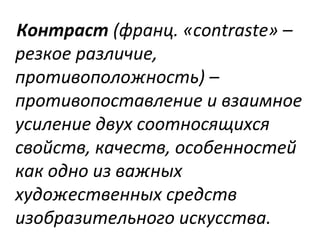 Контраст (франц. «contraste» –
резкое различие,
противоположность) –
противопоставление и взаимное
усиление двух соотносящихся
свойств, качеств, особенностей
как одно из важных
художественных средств
изобразительного искусства.
 