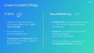 Unsere Kunden| Erfolge
• Signifikante Reduzierung von
Wartungsaufgaben durch echte
SaaS-Lösungen
• Konsolidierung der
Anwendungslandschaft
• Fokussierung von Ressourcen und
Know-how auf wenige, strategisch
gesetzte Systeme
IT-Sicht
• Schneller ROI für die eingesetzte Lösung
(< 1 Jahr bei der Eingangsrechnungs-
verarbeitung)
• Sicherheit: Zukunftsträchtige Systeme +
deutlich gesteigerte
Mitarbeiterzufriedenheit
• Wichtige Grundlagen geschaffen, um
Prozessqualität messen zu können
Geschäftsführung
 