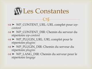 Les Constantes
              
 ➤ WP_CONTENT_URL: URL complet pour wp-
  content
 ➤ WP_CONTENT_DIR: Chemin du serveur du
  répertoire wp-content
 ➤ WP_PLUGIN_URL: URL complet pour le
  répertoire plugins
 ➤ WP_PLUGIN_DIR: Chemin du serveur du
  répertoire plugins
 ➤ WP_LANG_DIR: Chemin du serveur pour le
  répertoire langage
 