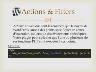 Actions & Filters
                
1. Actions: Les actions sont les crochets que le noyau de
   WordPress lance à des points spécifiques en cours
   d'exécution, ou lorsque des événements spécifiques.
   Votre plugin peut spécifier que l'une ou plusieurs de
   ses fonctions PHP sont exécutés à ces points.
Syntaxe:
 