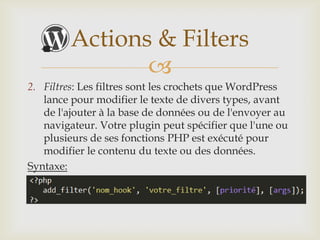 Actions & Filters
                
2. Filtres: Les filtres sont les crochets que WordPress
   lance pour modifier le texte de divers types, avant
   de l'ajouter à la base de données ou de l'envoyer au
   navigateur. Votre plugin peut spécifier que l'une ou
   plusieurs de ses fonctions PHP est exécuté pour
   modifier le contenu du texte ou des données.
Syntaxe:
 