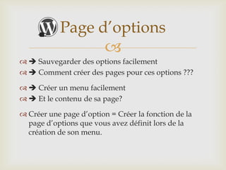 Page d’options
                         
  Sauvegarder des options facilement
  Comment créer des pages pour ces options ???

  Créer un menu facilement
  Et le contenu de sa page?

 Créer une page d’option = Créer la fonction de la
  page d’options que vous avez définit lors de la
  création de son menu.
 