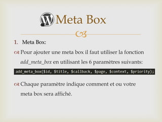 Meta Box
                    
1. Meta Box:
 Pour ajouter une meta box il faut utiliser la fonction
  add_meta_box en utilisant les 6 paramètres suivants:



 Chaque paramètre indique comment et ou votre
  meta box sera affiché.
 