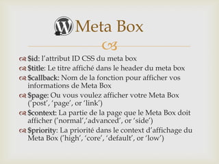 Meta Box
                    
 $id: l’attribut ID CSS du meta box
 $title: Le titre affiché dans le header du meta box
 $callback: Nom de la fonction pour afficher vos
  informations de Meta Box
 $page: Ou vous voulez afficher votre Meta Box
  (’post’, ‘page’, or ‘link’)
 $context: La partie de la page que le Meta Box doit
  afficher (’normal’,‘advanced’, or ‘side’)
 $priority: La priorité dans le context d’affichage du
  Meta Box (’high’, ‘core’, ‘default’, or ‘low’)
 