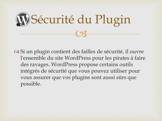 Sécurité du Plugin
               
 Si un plugin contient des failles de sécurité, il ouvre
  l'ensemble du site WordPress pour les pirates à faire
  des ravages. WordPress propose certains outils
  intégrés de sécurité que vous pouvez utiliser pour
  vous assurer que vos plugins sont aussi sûrs que
  possible.
 