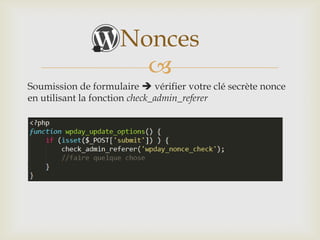 Nonces
                       
Soumission de formulaire  vérifier votre clé secrète nonce
en utilisant la fonction check_admin_referer




Cette technique permet de se protéger contre le Cross-Site
Scripting ou XSS.
 