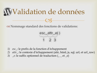 Validation de données
              
 Nommage standard des fonctions de validations:




1) esc_: le prefix de la fonction d’échappement
2) attr_: le contexte d’échappement (attr, html, js, sql, url, et url_raw)
3) _e: le suffix optionnel de traduction (_ _ et _e)
 