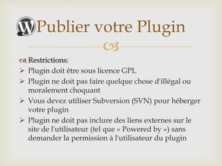 Publier votre Plugin
              
 Restrictions:
 Plugin doit être sous licence GPL
 Plugin ne doit pas faire quelque chose d'illégal ou
  moralement choquant
 Vous devez utiliser Subversion (SVN) pour héberger
  votre plugin
 Plugin ne doit pas inclure des liens externes sur le
  site de l'utilisateur (tel que « Powered by ») sans
  demander la permission à l'utilisateur du plugin
 