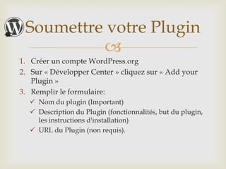 Soumettre votre Plugin
          
1. Créer un compte WordPress.org
2. Sur « Développer Center » cliquez sur « Add your
   Plugin »
3. Remplir le formulaire:
   Nom du plugin (Important)
   Description du Plugin (fonctionnalités, but du
    plugin, les instructions d'installation)
   URL du Plugin (non requis).
 