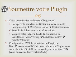 Soumettre votre Plugin
            
4. Créez votre fichier readme.txt (Obligatoire)
    Récupérer le standard de fichier sur votre compte
     Wordpress.org  Developper Center  Readme Standard
    Remplir le fichier avec vos informations
    Validez votre fichier à l’aide du validateur de
     WordPress: WordPress.org  Developper Center 
     Readme Validator
5. Configuration SVN: le répertoire de Plugin de
   WordPress est sous SVN et pour publier un Plugin, vous
   auriez besoin d’installer et de configurer un client SVN
   (vous pouvez utiliser TortoiseSVN)
 