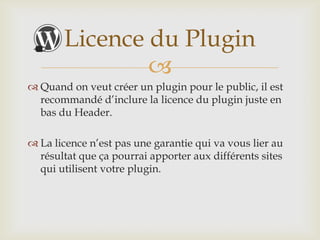 Licence du Plugin
               
 Quand on veut créer un plugin pour le public, il est
  recommandé d’inclure la licence du plugin juste en
  bas du Header.

 La licence n’est pas une garantie qui va vous lier au
  résultat que ça pourrai apporter aux différents sites
  qui utilisent votre plugin.
 