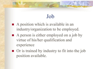 Job
 A position which is available in an
industry/organization to be employed.
 A person is either employed on a job by
virtue of his/her qualification and
experience
 Or is trained by industry to fit into the job
position available.
 