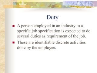 Duty
 A person employed in an industry to a
specific job specification is expected to do
several duties as requirement of the job.
 These are identifiable discrete activities
done by the employee.
 
