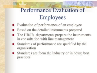 Performance Evaluation of
Employees
 Evaluation of performance of an employee
 Based on the detailed instruments prepared
 The HR/IR departments prepare the instruments
in consultation with line management
 Standards of performance are specified by the
organization
 Standards are form the industry or in house best
practices
 