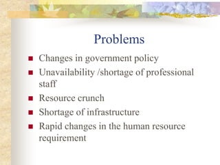 Problems
 Changes in government policy
 Unavailability /shortage of professional
staff
 Resource crunch
 Shortage of infrastructure
 Rapid changes in the human resource
requirement
 