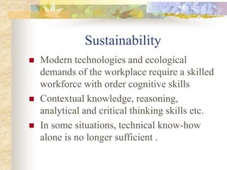 Sustainability
 Modern technologies and ecological
demands of the workplace require a skilled
workforce with order cognitive skills
 Contextual knowledge, reasoning,
analytical and critical thinking skills etc.
 In some situations, technical know-how
alone is no longer sufficient .
 