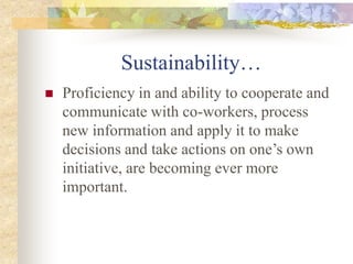 Sustainability…
 Proficiency in and ability to cooperate and
communicate with co-workers, process
new information and apply it to make
decisions and take actions on one’s own
initiative, are becoming ever more
important.
 
