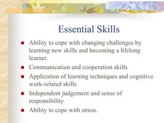 Essential Skills
 Ability to cope with changing challenges by
learning new skills and becoming a lifelong
learner.
 Communication and cooperation skills
 Application of learning techniques and cognitive
work-related skills
 Independent judgement and sense of
responsibility
 Ability to cope with stress.
 
