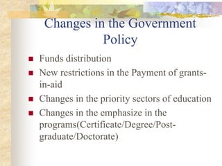Changes in the Government
Policy
 Funds distribution
 New restrictions in the Payment of grants-
in-aid
 Changes in the priority sectors of education
 Changes in the emphasize in the
programs(Certificate/Degree/Post-
graduate/Doctorate)
 