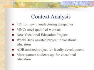 Context Analysis
 FDI for new manufacturing companies
 MNCs need qualified workers
 New Vocational Education Projects
 World Bank assisted project in vocational
education
 ADB assisted project for faculty development
 More women students opt for vocational
education
 