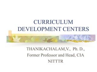 CURRICULUM
DEVELOPMENT CENTERS
THANIKACHALAM,V., Ph. D.,
Former Professor and Head, CIA
NITTTR
 